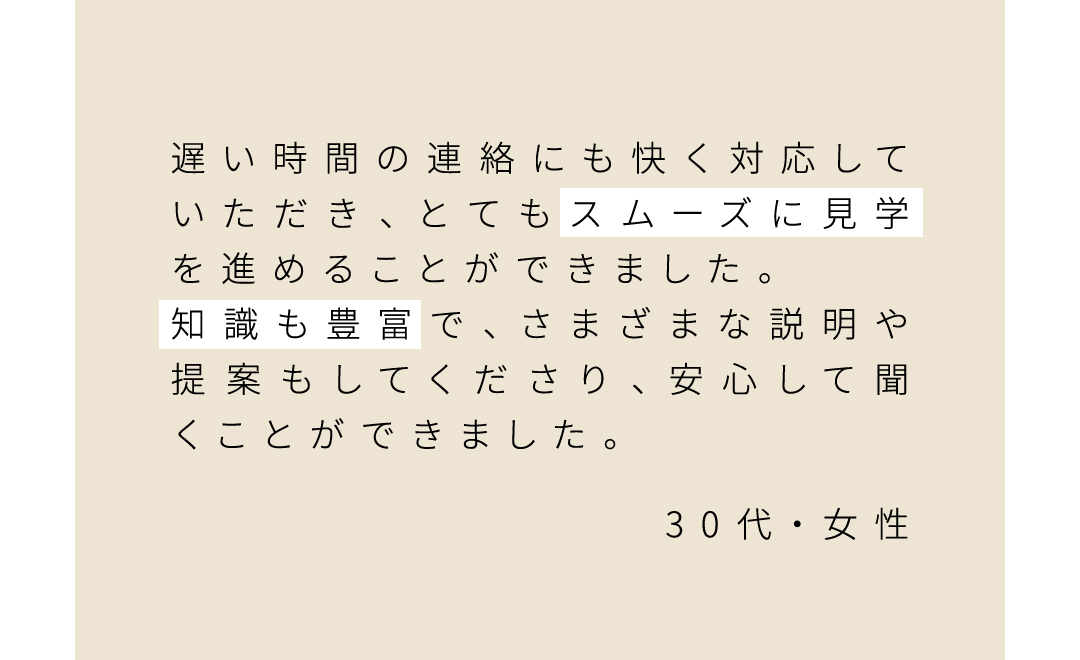遅い時間の連絡にも快く対応していただき、とてもスムーズに見学を進めることができました。 知識も豊富で、さまざまな説明や提案もしてくださり、安心して聞くことができました。