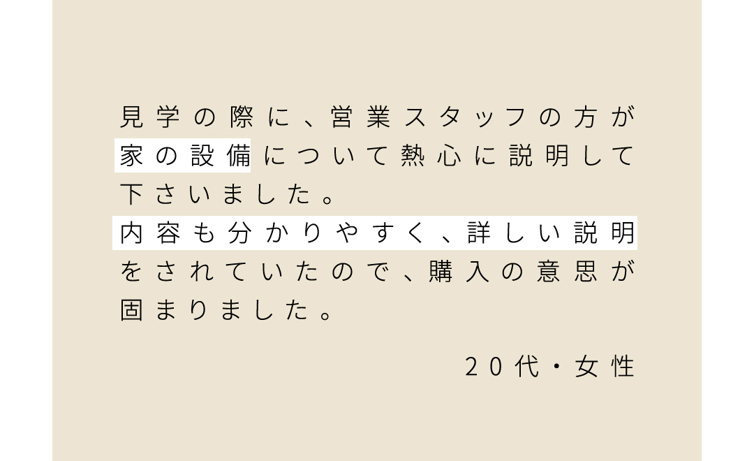 見学の際に、営業スタッフの方が家の設備について熱心に説明して下さいました。 内容も分かりやすく、詳しい説明をされていたので、購入の意思が固まりました。