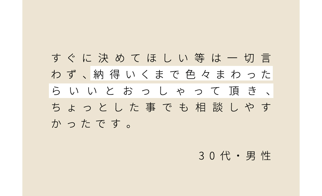 すぐに決めてほしい等は一切言わず、納得いくまで色々まわったらいいとおっしゃって頂き、ちょっとした事でも相談しやすかったです。