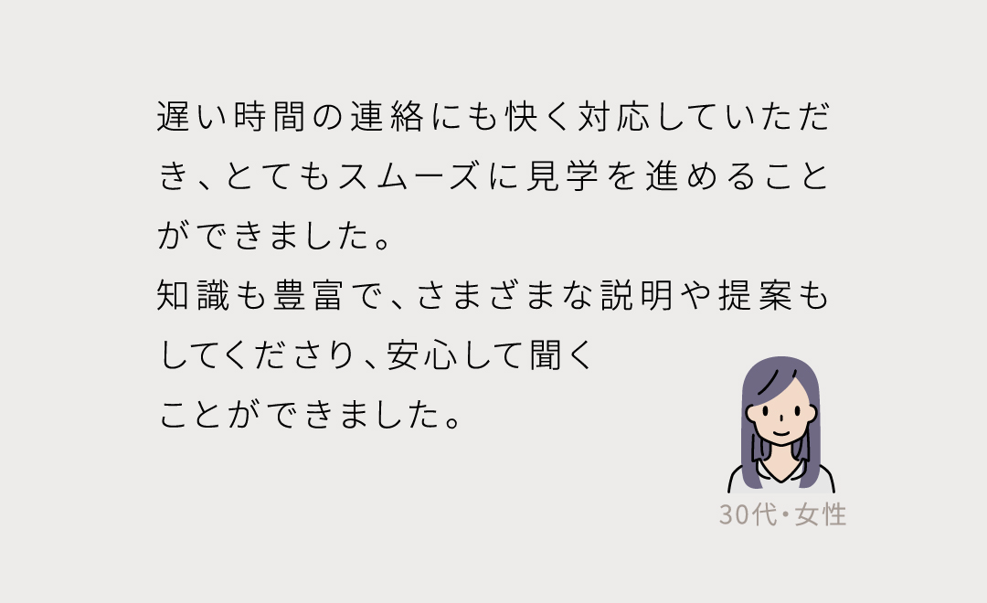 遅い時間の連絡にも快く対応していただき、とてもスムーズに見学を進めることができました。 知識も豊富で、さまざまな説明や提案もしてくださり、安心して聞く ことができました。