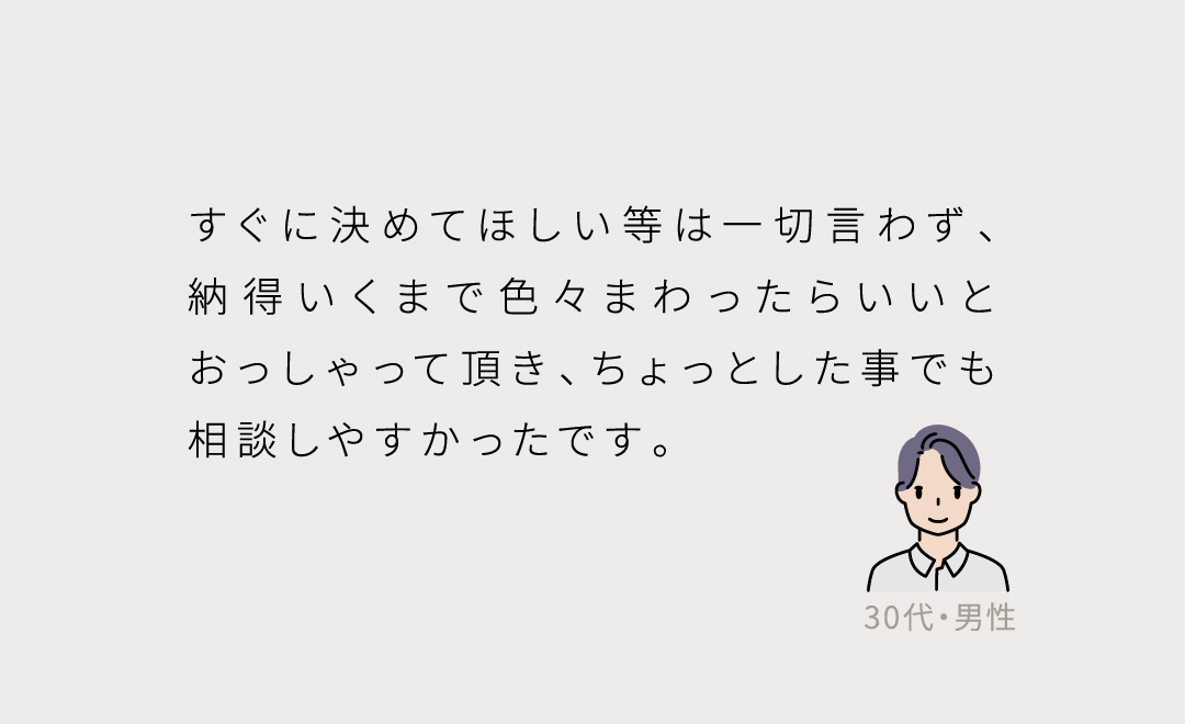 すぐに決めてほしい等は一切言わず、納得いくまで色々まわったらいいとおっしゃって頂き、ちょっとした事でも相談しやすかったです。